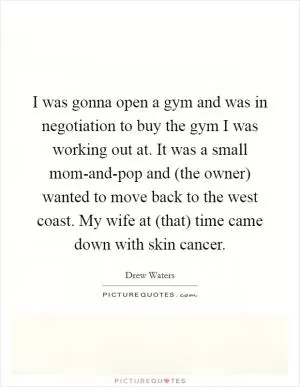 I was gonna open a gym and was in negotiation to buy the gym I was working out at. It was a small mom-and-pop and (the owner) wanted to move back to the west coast. My wife at (that) time came down with skin cancer Picture Quote #1