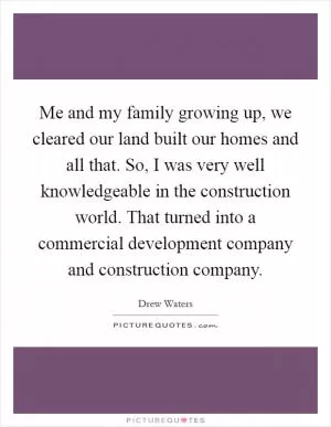 Me and my family growing up, we cleared our land built our homes and all that. So, I was very well knowledgeable in the construction world. That turned into a commercial development company and construction company Picture Quote #1