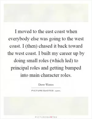 I moved to the east coast when everybody else was going to the west coast. I (then) chased it back toward the west coast. I built my career up by doing small roles (which led) to principal roles and getting bumped into main character roles Picture Quote #1