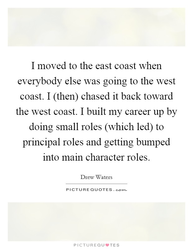 I moved to the east coast when everybody else was going to the west coast. I (then) chased it back toward the west coast. I built my career up by doing small roles (which led) to principal roles and getting bumped into main character roles Picture Quote #1