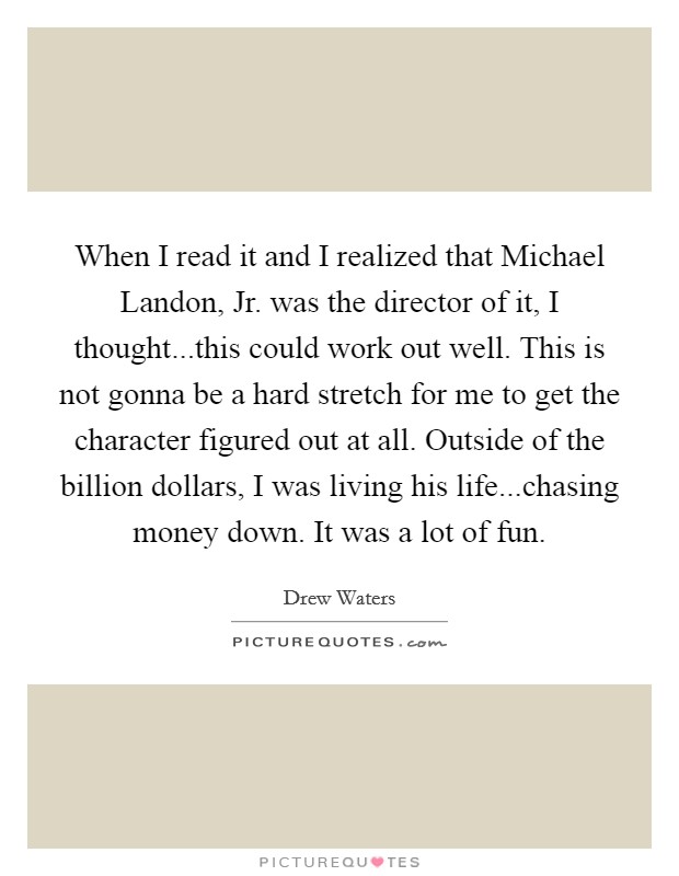When I read it and I realized that Michael Landon, Jr. was the director of it, I thought...this could work out well. This is not gonna be a hard stretch for me to get the character figured out at all. Outside of the billion dollars, I was living his life...chasing money down. It was a lot of fun Picture Quote #1