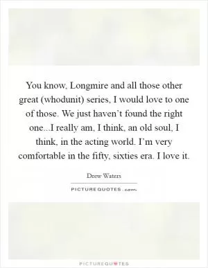 You know, Longmire and all those other great (whodunit) series, I would love to one of those. We just haven’t found the right one...I really am, I think, an old soul, I think, in the acting world. I’m very comfortable in the fifty, sixties era. I love it Picture Quote #1