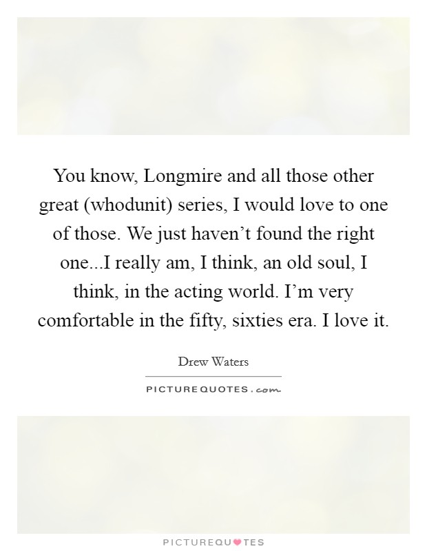 You know, Longmire and all those other great (whodunit) series, I would love to one of those. We just haven't found the right one...I really am, I think, an old soul, I think, in the acting world. I'm very comfortable in the fifty, sixties era. I love it Picture Quote #1
