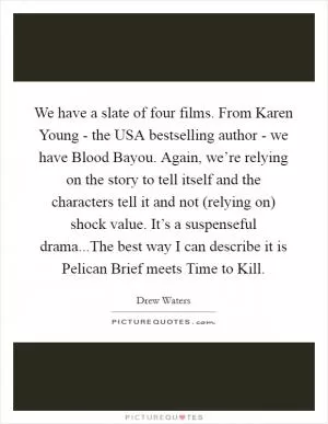 We have a slate of four films. From Karen Young - the USA bestselling author - we have Blood Bayou. Again, we’re relying on the story to tell itself and the characters tell it and not (relying on) shock value. It’s a suspenseful drama...The best way I can describe it is Pelican Brief meets Time to Kill Picture Quote #1
