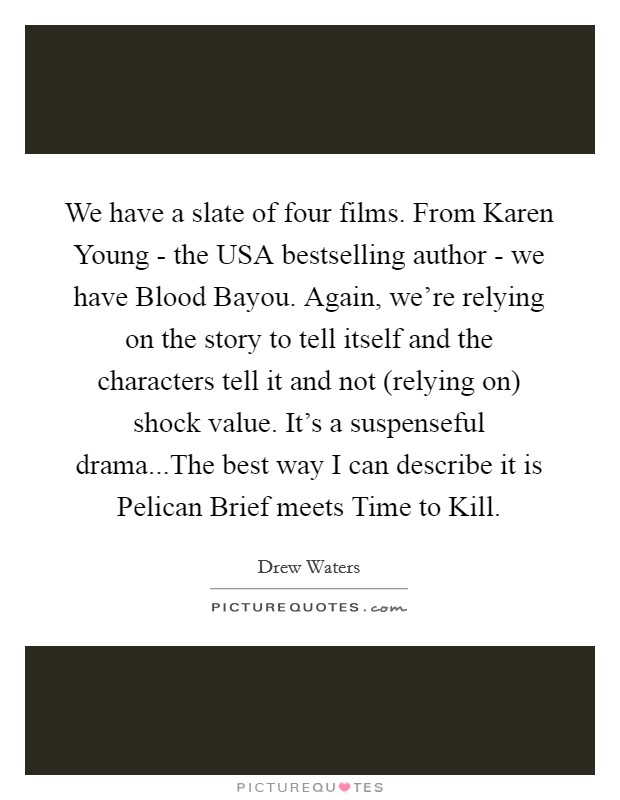 We have a slate of four films. From Karen Young - the USA bestselling author - we have Blood Bayou. Again, we're relying on the story to tell itself and the characters tell it and not (relying on) shock value. It's a suspenseful drama...The best way I can describe it is Pelican Brief meets Time to Kill Picture Quote #1