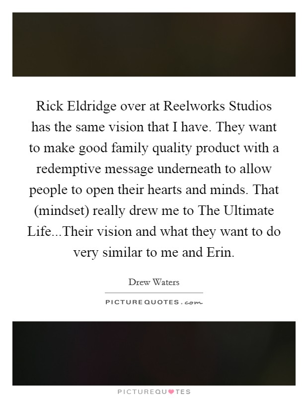 Rick Eldridge over at Reelworks Studios has the same vision that I have. They want to make good family quality product with a redemptive message underneath to allow people to open their hearts and minds. That (mindset) really drew me to The Ultimate Life...Their vision and what they want to do very similar to me and Erin Picture Quote #1
