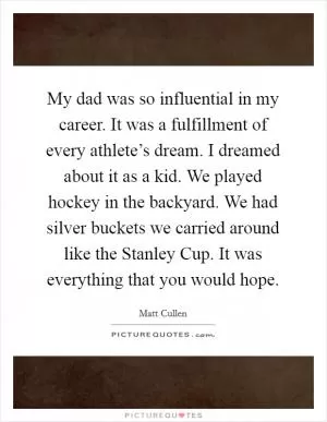 My dad was so influential in my career. It was a fulfillment of every athlete’s dream. I dreamed about it as a kid. We played hockey in the backyard. We had silver buckets we carried around like the Stanley Cup. It was everything that you would hope Picture Quote #1