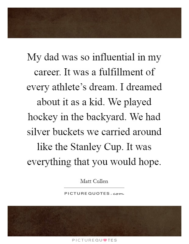 My dad was so influential in my career. It was a fulfillment of every athlete's dream. I dreamed about it as a kid. We played hockey in the backyard. We had silver buckets we carried around like the Stanley Cup. It was everything that you would hope Picture Quote #1