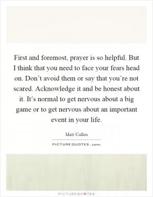 First and foremost, prayer is so helpful. But I think that you need to face your fears head on. Don’t avoid them or say that you’re not scared. Acknowledge it and be honest about it. It’s normal to get nervous about a big game or to get nervous about an important event in your life Picture Quote #1