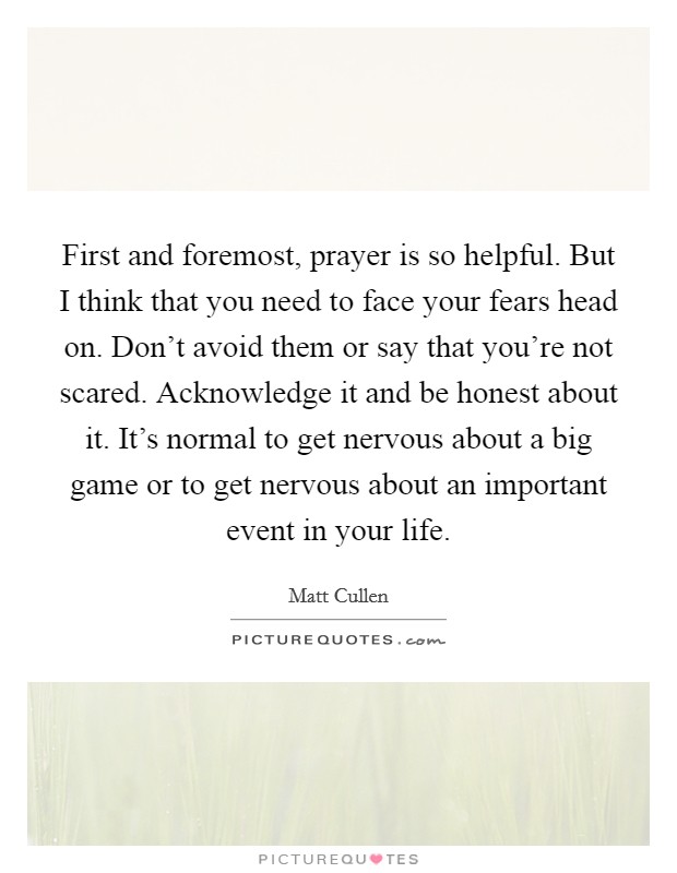 First and foremost, prayer is so helpful. But I think that you need to face your fears head on. Don't avoid them or say that you're not scared. Acknowledge it and be honest about it. It's normal to get nervous about a big game or to get nervous about an important event in your life Picture Quote #1