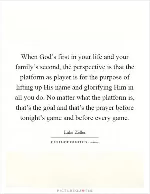 When God’s first in your life and your family’s second, the perspective is that the platform as player is for the purpose of lifting up His name and glorifying Him in all you do. No matter what the platform is, that’s the goal and that’s the prayer before tonight’s game and before every game Picture Quote #1