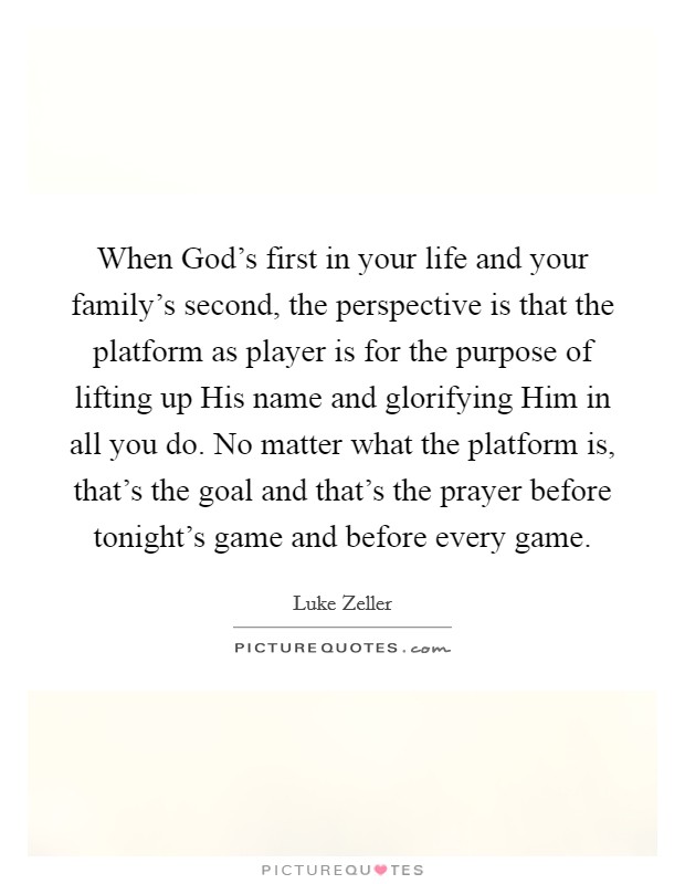 When God's first in your life and your family's second, the perspective is that the platform as player is for the purpose of lifting up His name and glorifying Him in all you do. No matter what the platform is, that's the goal and that's the prayer before tonight's game and before every game Picture Quote #1
