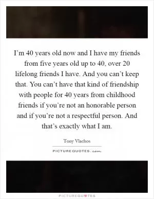 I’m 40 years old now and I have my friends from five years old up to 40, over 20 lifelong friends I have. And you can’t keep that. You can’t have that kind of friendship with people for 40 years from childhood friends if you’re not an honorable person and if you’re not a respectful person. And that’s exactly what I am Picture Quote #1