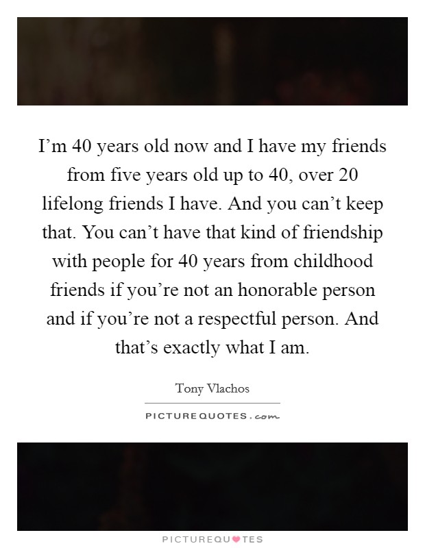 I'm 40 years old now and I have my friends from five years old up to 40, over 20 lifelong friends I have. And you can't keep that. You can't have that kind of friendship with people for 40 years from childhood friends if you're not an honorable person and if you're not a respectful person. And that's exactly what I am Picture Quote #1