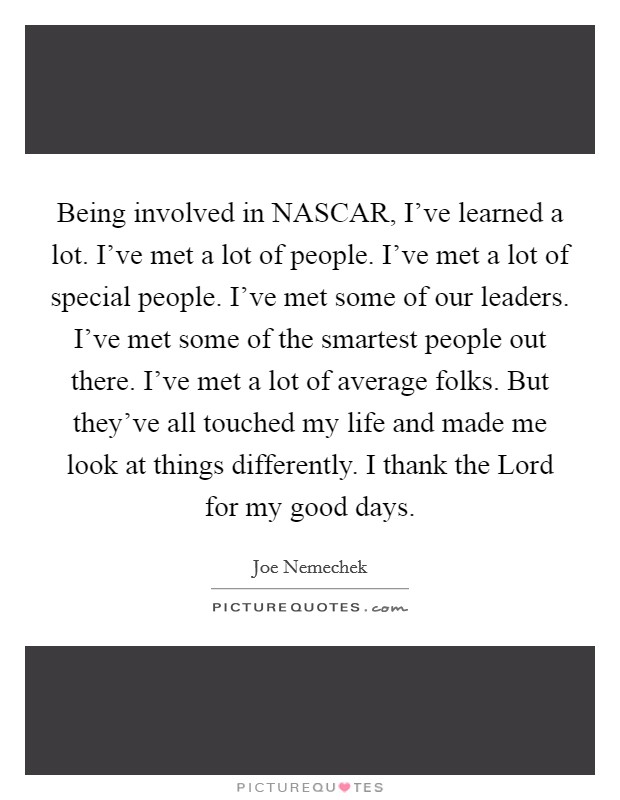 Being involved in NASCAR, I've learned a lot. I've met a lot of people. I've met a lot of special people. I've met some of our leaders. I've met some of the smartest people out there. I've met a lot of average folks. But they've all touched my life and made me look at things differently. I thank the Lord for my good days Picture Quote #1