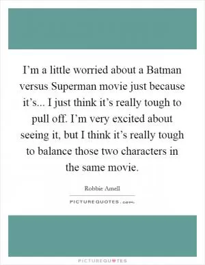 I’m a little worried about a Batman versus Superman movie just because it’s... I just think it’s really tough to pull off. I’m very excited about seeing it, but I think it’s really tough to balance those two characters in the same movie Picture Quote #1