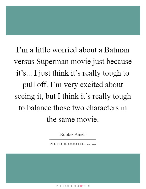I'm a little worried about a Batman versus Superman movie just because it's... I just think it's really tough to pull off. I'm very excited about seeing it, but I think it's really tough to balance those two characters in the same movie Picture Quote #1