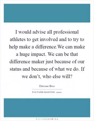 I would advise all professional athletes to get involved and to try to help make a difference.We can make a huge impact. We can be that difference maker just because of our status and because of what we do. If we don’t, who else will? Picture Quote #1