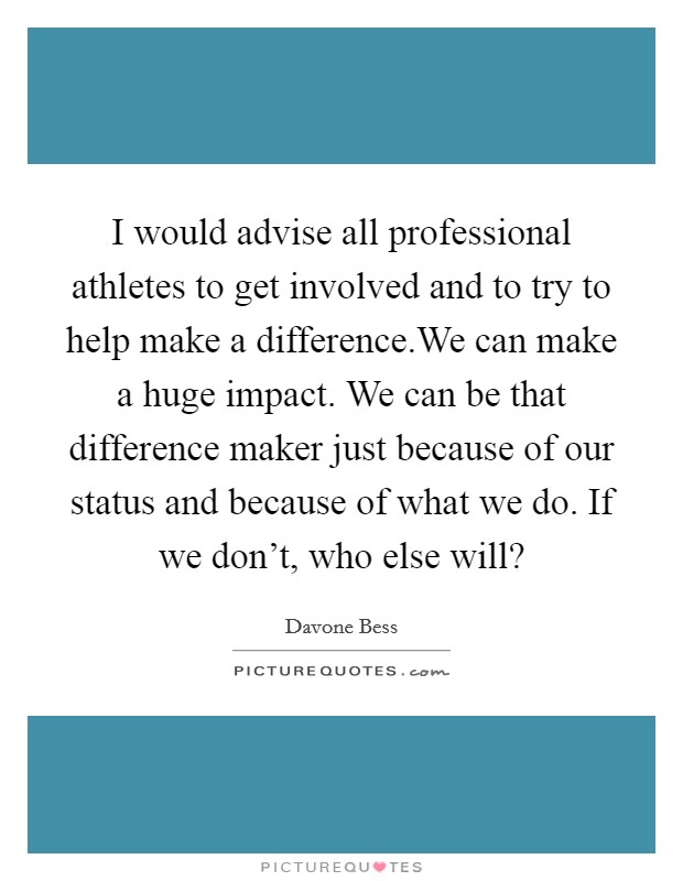 I would advise all professional athletes to get involved and to try to help make a difference.We can make a huge impact. We can be that difference maker just because of our status and because of what we do. If we don't, who else will? Picture Quote #1