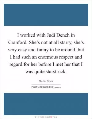 I worked with Judi Dench in Cranford. She’s not at all starry, she’s very easy and funny to be around, but I had such an enormous respect and regard for her before I met her that I was quite starstruck Picture Quote #1