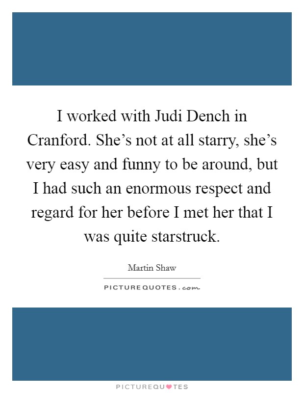 I worked with Judi Dench in Cranford. She's not at all starry, she's very easy and funny to be around, but I had such an enormous respect and regard for her before I met her that I was quite starstruck Picture Quote #1