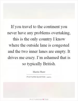If you travel to the continent you never have any problems overtaking, this is the only country I know where the outside lane is congested and the two inner lanes are empty. It drives me crazy. I’m ashamed that is so typically British Picture Quote #1