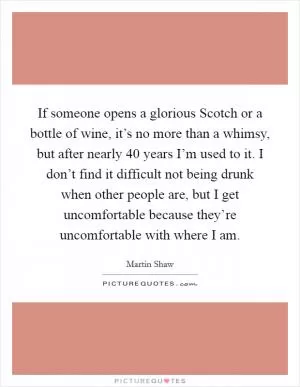 If someone opens a glorious Scotch or a bottle of wine, it’s no more than a whimsy, but after nearly 40 years I’m used to it. I don’t find it difficult not being drunk when other people are, but I get uncomfortable because they’re uncomfortable with where I am Picture Quote #1