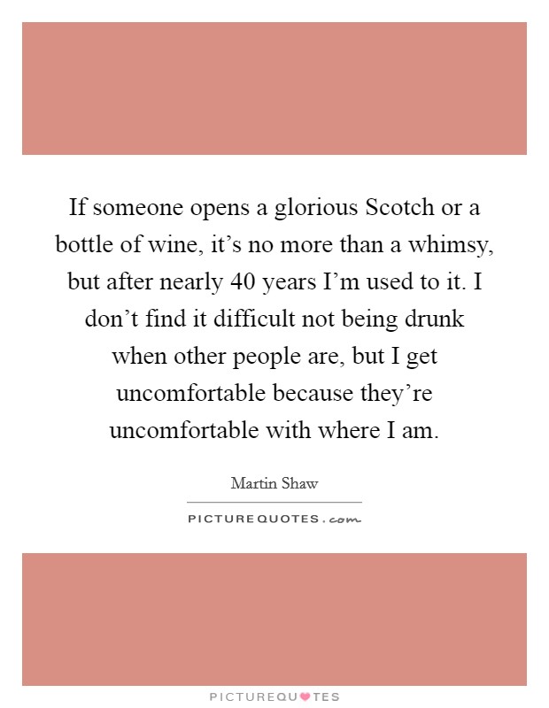 If someone opens a glorious Scotch or a bottle of wine, it's no more than a whimsy, but after nearly 40 years I'm used to it. I don't find it difficult not being drunk when other people are, but I get uncomfortable because they're uncomfortable with where I am Picture Quote #1
