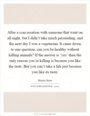 After a conversation with someone that went on all night, but I didn’t take much persuading, and the next day I was a vegetarian. It came down to one question, can you be healthy without killing animals? If the answer is ‘yes’ then the only reason you’re killing is because you like the taste. But you can’t take a life just because you like its taste Picture Quote #1