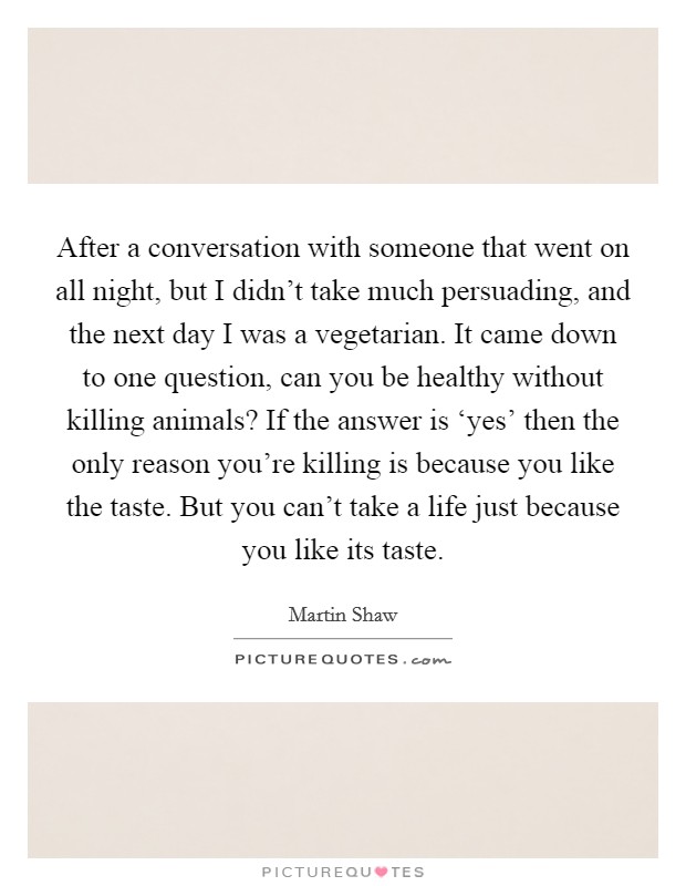 After a conversation with someone that went on all night, but I didn't take much persuading, and the next day I was a vegetarian. It came down to one question, can you be healthy without killing animals? If the answer is ‘yes' then the only reason you're killing is because you like the taste. But you can't take a life just because you like its taste Picture Quote #1