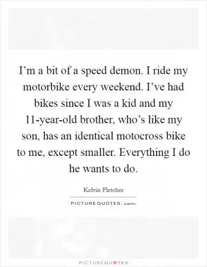 I’m a bit of a speed demon. I ride my motorbike every weekend. I’ve had bikes since I was a kid and my 11-year-old brother, who’s like my son, has an identical motocross bike to me, except smaller. Everything I do he wants to do Picture Quote #1