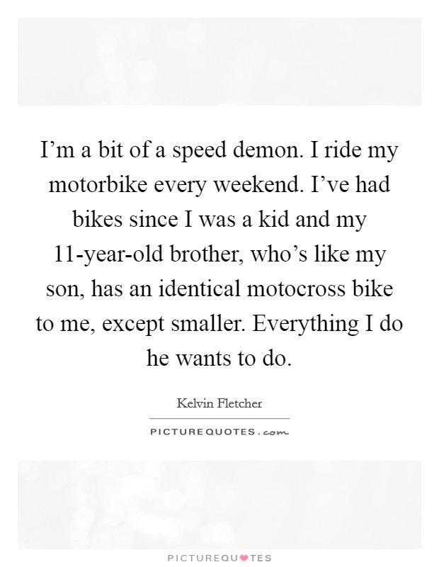 I'm a bit of a speed demon. I ride my motorbike every weekend. I've had bikes since I was a kid and my 11-year-old brother, who's like my son, has an identical motocross bike to me, except smaller. Everything I do he wants to do Picture Quote #1
