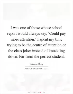 I was one of those whose school report would always say, ‘Could pay more attention.’ I spent my time trying to be the centre of attention or the class joker instead of knuckling down. Far from the perfect student Picture Quote #1