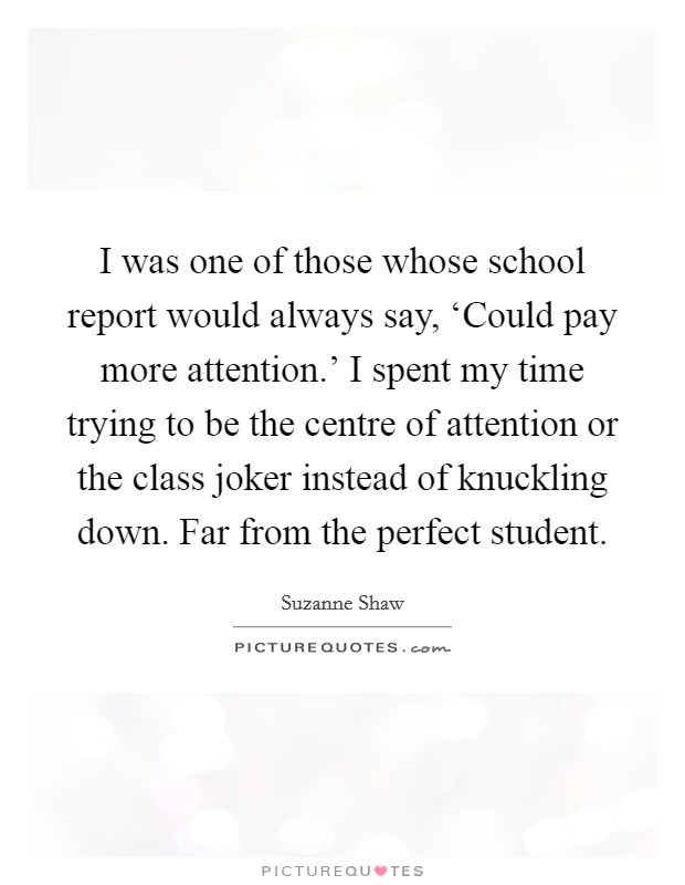I was one of those whose school report would always say, ‘Could pay more attention.' I spent my time trying to be the centre of attention or the class joker instead of knuckling down. Far from the perfect student Picture Quote #1