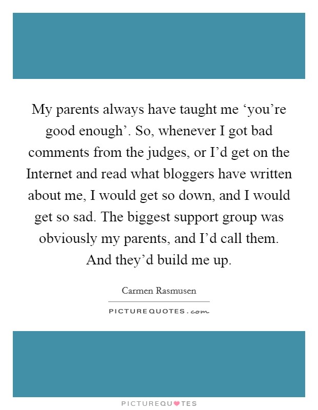 My parents always have taught me ‘you're good enough'. So, whenever I got bad comments from the judges, or I'd get on the Internet and read what bloggers have written about me, I would get so down, and I would get so sad. The biggest support group was obviously my parents, and I'd call them. And they'd build me up Picture Quote #1