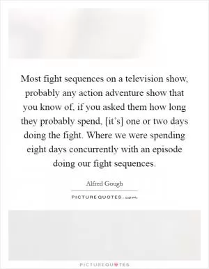 Most fight sequences on a television show, probably any action adventure show that you know of, if you asked them how long they probably spend, [it’s] one or two days doing the fight. Where we were spending eight days concurrently with an episode doing our fight sequences Picture Quote #1