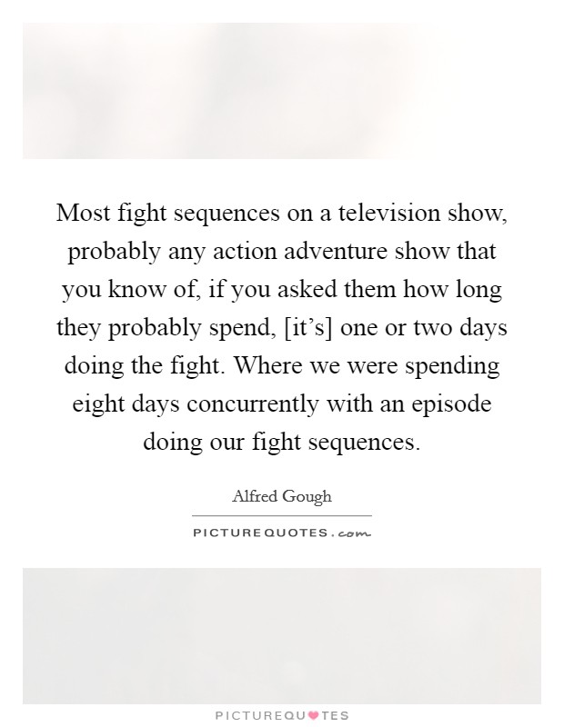 Most fight sequences on a television show, probably any action adventure show that you know of, if you asked them how long they probably spend, [it's] one or two days doing the fight. Where we were spending eight days concurrently with an episode doing our fight sequences Picture Quote #1