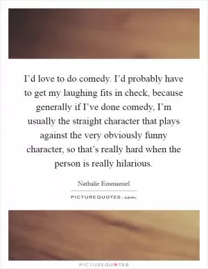 I’d love to do comedy. I’d probably have to get my laughing fits in check, because generally if I’ve done comedy, I’m usually the straight character that plays against the very obviously funny character, so that’s really hard when the person is really hilarious Picture Quote #1