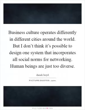 Business culture operates differently in different cities around the world. But I don’t think it’s possible to design one system that incorporates all social norms for networking. Human beings are just too diverse Picture Quote #1