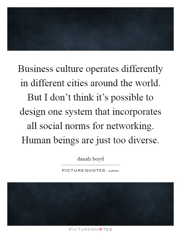 Business culture operates differently in different cities around the world. But I don't think it's possible to design one system that incorporates all social norms for networking. Human beings are just too diverse Picture Quote #1
