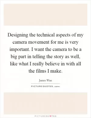 Designing the technical aspects of my camera movement for me is very important. I want the camera to be a big part in telling the story as well, like what I really believe in with all the films I make Picture Quote #1