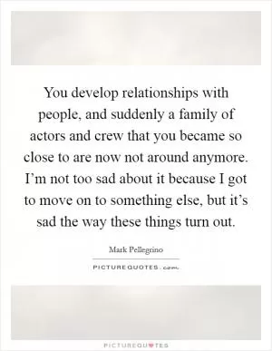You develop relationships with people, and suddenly a family of actors and crew that you became so close to are now not around anymore. I’m not too sad about it because I got to move on to something else, but it’s sad the way these things turn out Picture Quote #1