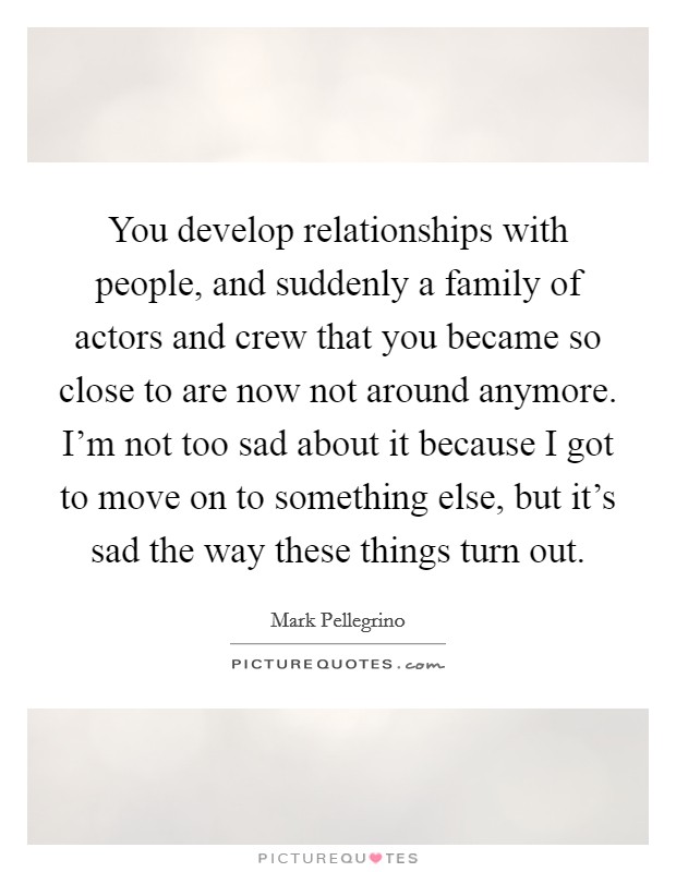 You develop relationships with people, and suddenly a family of actors and crew that you became so close to are now not around anymore. I'm not too sad about it because I got to move on to something else, but it's sad the way these things turn out Picture Quote #1