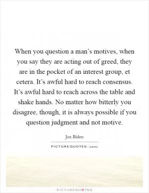 When you question a man’s motives, when you say they are acting out of greed, they are in the pocket of an interest group, et cetera. It’s awful hard to reach consensus. It’s awful hard to reach across the table and shake hands. No matter how bitterly you disagree, though, it is always possible if you question judgment and not motive Picture Quote #1