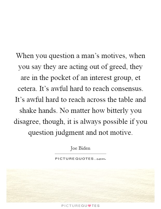 When you question a man's motives, when you say they are acting out of greed, they are in the pocket of an interest group, et cetera. It's awful hard to reach consensus. It's awful hard to reach across the table and shake hands. No matter how bitterly you disagree, though, it is always possible if you question judgment and not motive Picture Quote #1