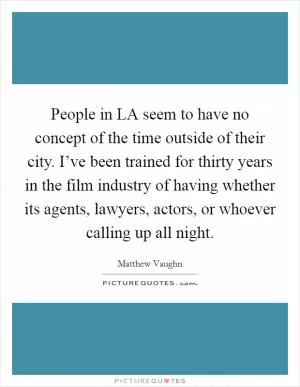 People in LA seem to have no concept of the time outside of their city. I’ve been trained for thirty years in the film industry of having whether its agents, lawyers, actors, or whoever calling up all night Picture Quote #1