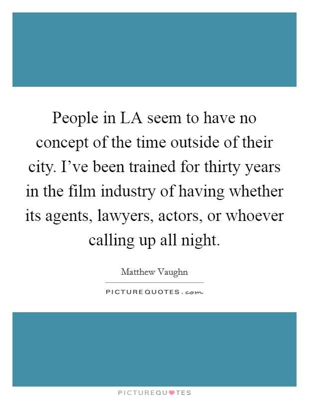People in LA seem to have no concept of the time outside of their city. I've been trained for thirty years in the film industry of having whether its agents, lawyers, actors, or whoever calling up all night Picture Quote #1