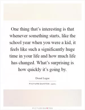 One thing that’s interesting is that whenever something starts, like the school year when you were a kid, it feels like such a significantly huge time in your life and how much life has changed. What’s surprising is how quickly it’s going by Picture Quote #1