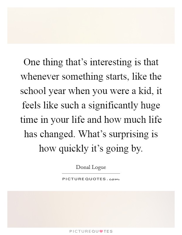 One thing that's interesting is that whenever something starts, like the school year when you were a kid, it feels like such a significantly huge time in your life and how much life has changed. What's surprising is how quickly it's going by Picture Quote #1