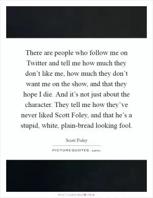 There are people who follow me on Twitter and tell me how much they don’t like me, how much they don’t want me on the show, and that they hope I die. And it’s not just about the character. They tell me how they’ve never liked Scott Foley, and that he’s a stupid, white, plain-bread looking fool Picture Quote #1
